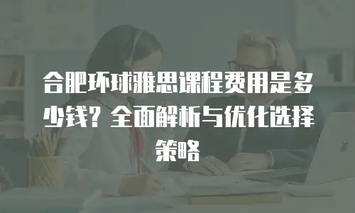合肥环球雅思课程费用是多少钱？全面解析与优化选择策略