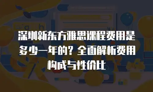 深圳新东方雅思课程费用是多少一年的？全面解析费用构成与性价比