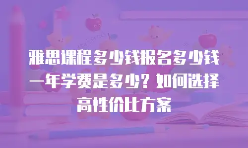 雅思课程多少钱报名多少钱一年学费是多少？如何选择高性价比方案