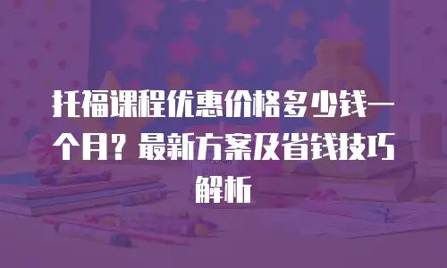 托福课程优惠价格多少钱一个月？最新方案及省钱技巧解析