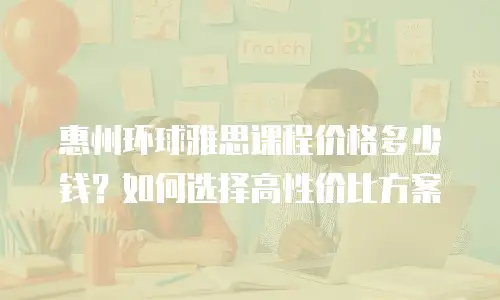 惠州环球雅思课程价格多少钱？如何选择高性价比方案