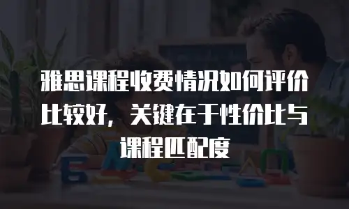 雅思课程收费情况如何评价比较好，关键在于性价比与课程匹配度