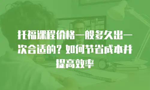 托福课程价格一般多久出一次合适的？如何节省成本并提高效率