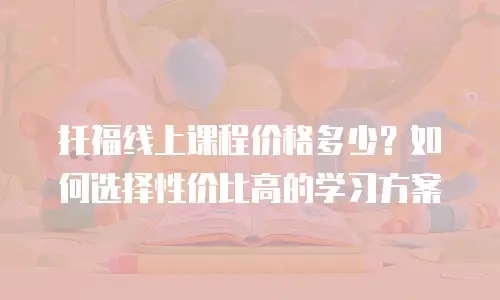 托福线上课程价格多少？如何选择性价比高的学习方案
