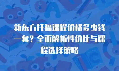 新东方托福课程价格多少钱一套？全面解析性价比与课程选择策略