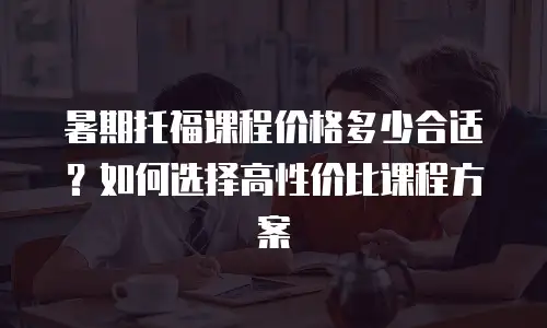 暑期托福课程价格多少合适？如何选择高性价比课程方案