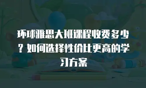 环球雅思大班课程收费多少？如何选择性价比更高的学习方案