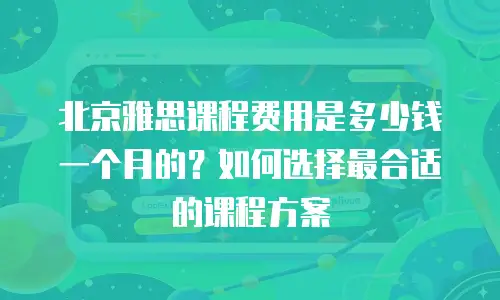北京雅思课程费用是多少钱一个月的？如何选择最合适的课程方案