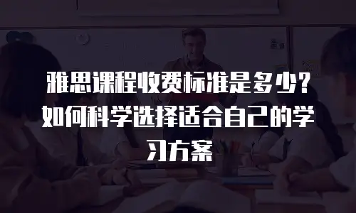 雅思课程收费标准是多少？如何科学选择适合自己的学习方案