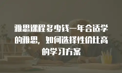 雅思课程多少钱一年合适学的雅思，如何选择性价比高的学习方案
