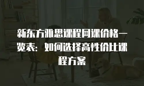 新东方雅思课程网课价格一览表：如何选择高性价比课程方案