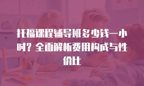 托福课程辅导班多少钱一小时？全面解析费用构成与性价比