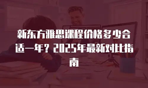 新东方雅思课程价格多少合适一年？2025年最新对比指南