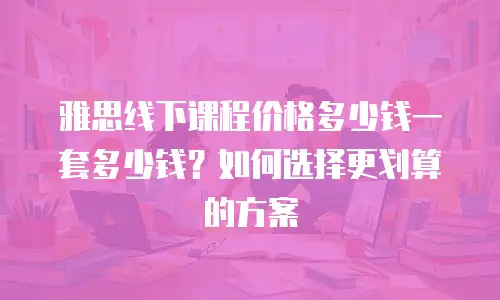雅思线下课程价格多少钱一套多少钱？如何选择更划算的方案