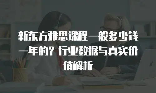 新东方雅思课程一般多少钱一年的？行业数据与真实价值解析