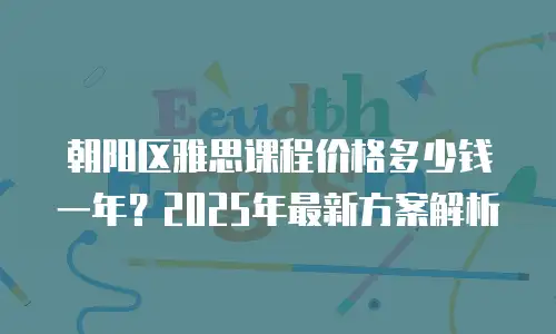 朝阳区雅思课程价格多少钱一年？2025年最新方案解析