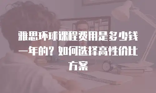 雅思环球课程费用是多少钱一年的？如何选择高性价比方案