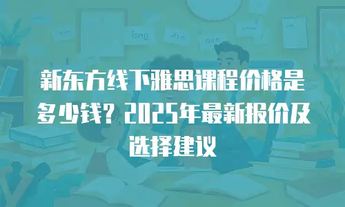 新东方线下雅思课程价格是多少钱？2025年最新报价及选择建议