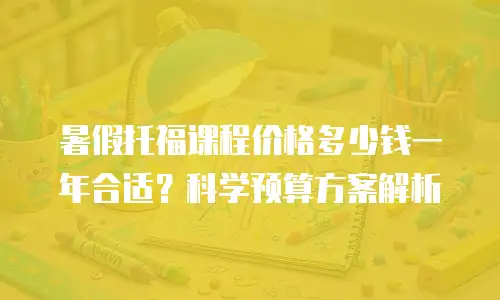 暑假托福课程价格多少钱一年合适？科学预算方案解析