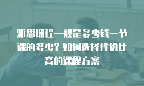 雅思课程一般是多少钱一节课的多少？如何选择性价比高的课程方案