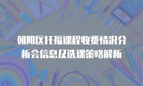 朝阳区托福课程收费情况分析会信息及选课策略解析