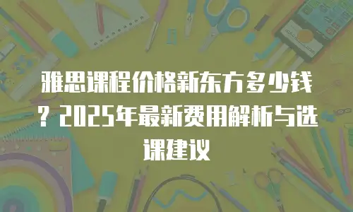 雅思课程价格新东方多少钱？2025年最新费用解析与选课建议