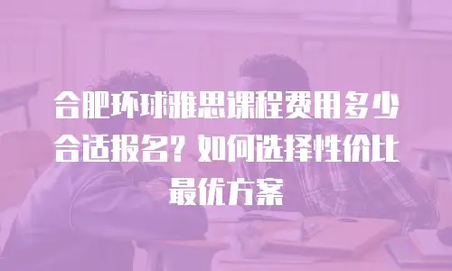 合肥环球雅思课程费用多少合适报名？如何选择性价比最优方案