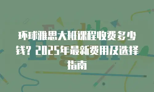 环球雅思大班课程收费多少钱？2025年最新费用及选择指南