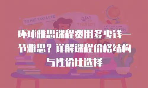 环球雅思课程费用多少钱一节雅思？详解课程价格结构与性价比选择