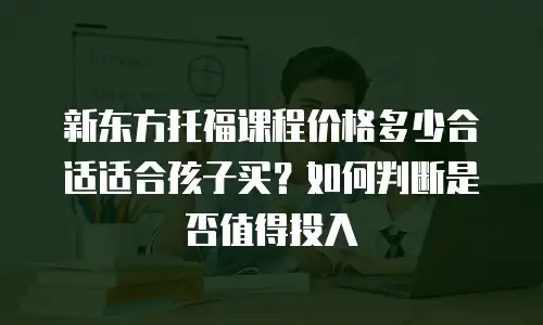 新东方托福课程价格多少合适适合孩子买？如何判断是否值得投入