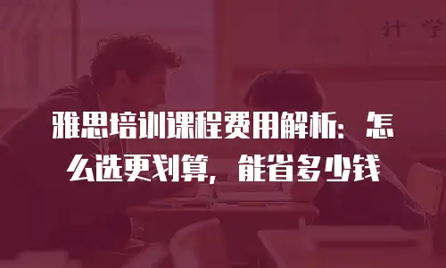 雅思培训课程费用解析：怎么选更划算，能省多少钱