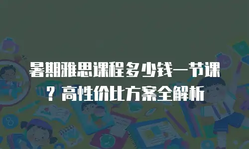 暑期雅思课程多少钱一节课？高性价比方案全解析