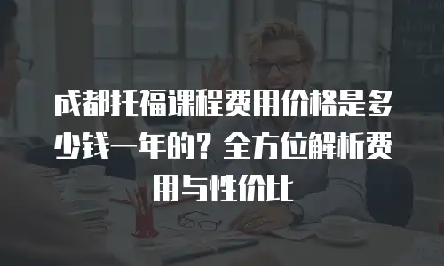 成都托福课程费用价格是多少钱一年的？全方位解析费用与性价比