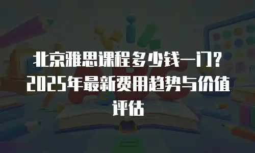 北京雅思课程多少钱一门？2025年最新费用趋势与价值评估