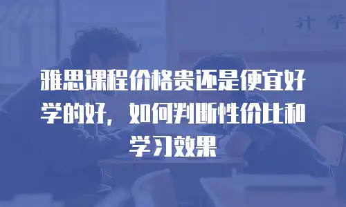 雅思课程价格贵还是便宜好学的好，如何判断性价比和学习效果