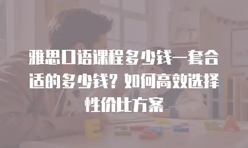 雅思口语课程多少钱一套合适的多少钱？如何高效选择性价比方案