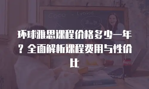 环球雅思课程价格多少一年？全面解析课程费用与性价比