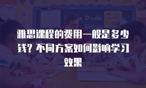 雅思课程的费用一般是多少钱？不同方案如何影响学习效果