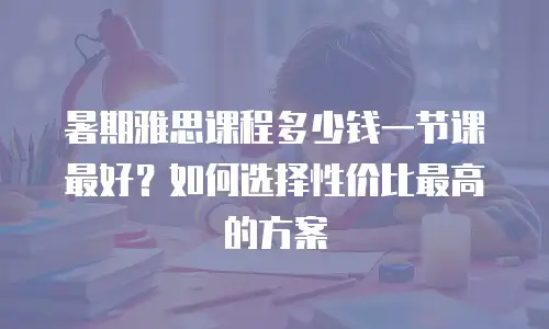 暑期雅思课程多少钱一节课最好？如何选择性价比最高的方案
