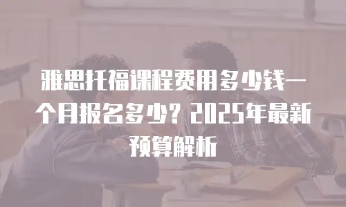 雅思托福课程费用多少钱一个月报名多少？2025年最新预算解析