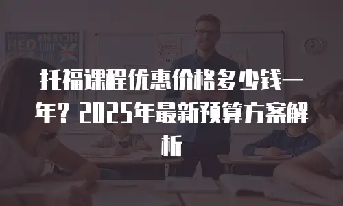托福课程优惠价格多少钱一年？2025年最新预算方案解析