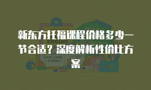 新东方托福课程价格多少一节合适？深度解析性价比方案