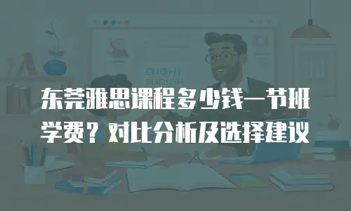 东莞雅思课程多少钱一节班学费？对比分析及选择建议