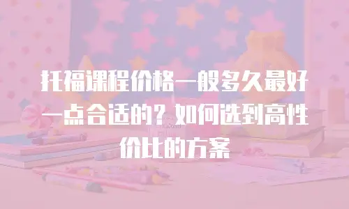 托福课程价格一般多久最好一点合适的？如何选到高性价比的方案