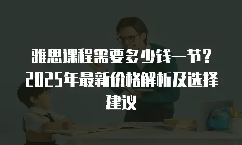 雅思课程需要多少钱一节？2025年最新价格解析及选择建议