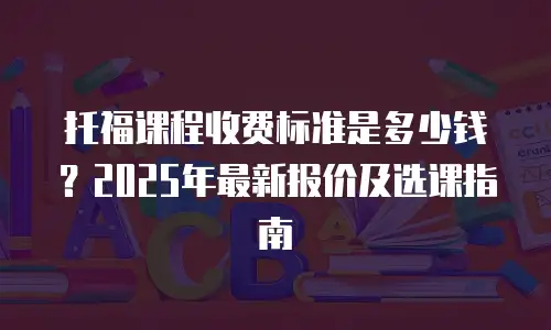 托福课程收费标准是多少钱？2025年最新报价及选课指南