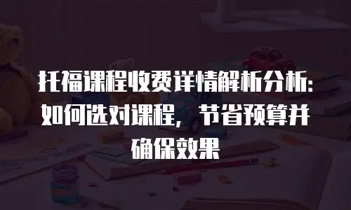 托福课程收费详情解析分析：如何选对课程，节省预算并确保效果