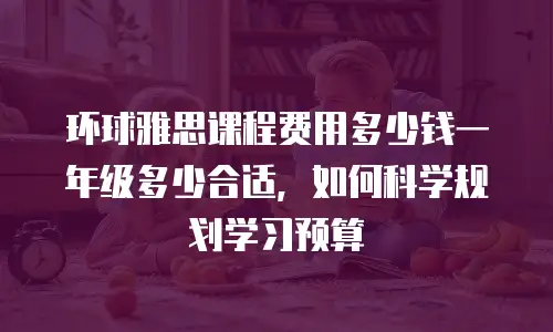 环球雅思课程费用多少钱一年级多少合适，如何科学规划学习预算