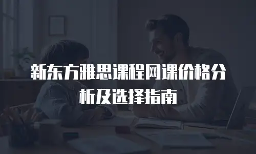 新东方雅思课程网课价格分析及选择指南