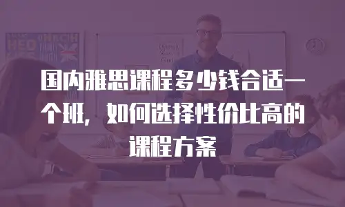 国内雅思课程多少钱合适一个班，如何选择性价比高的课程方案